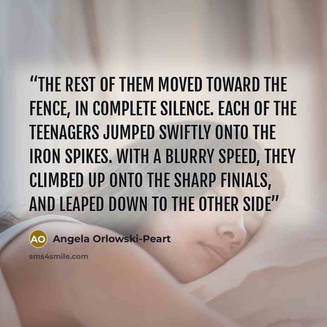 “The rest of them moved toward the fence, in complete silence. Each of the teenagers jumped swiftly onto the iron spikes. With a blurry speed, they climbed up onto the sharp finials, and leaped down to the other side” quote by Angela Orlowski-Peart