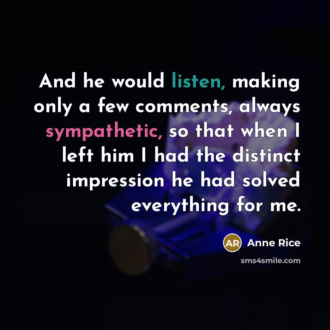 “And he would listen, making only a few comments, always sympathetic, so that when I left him I had the distinct impression he had solved everything for me.” quote by Anne Rice