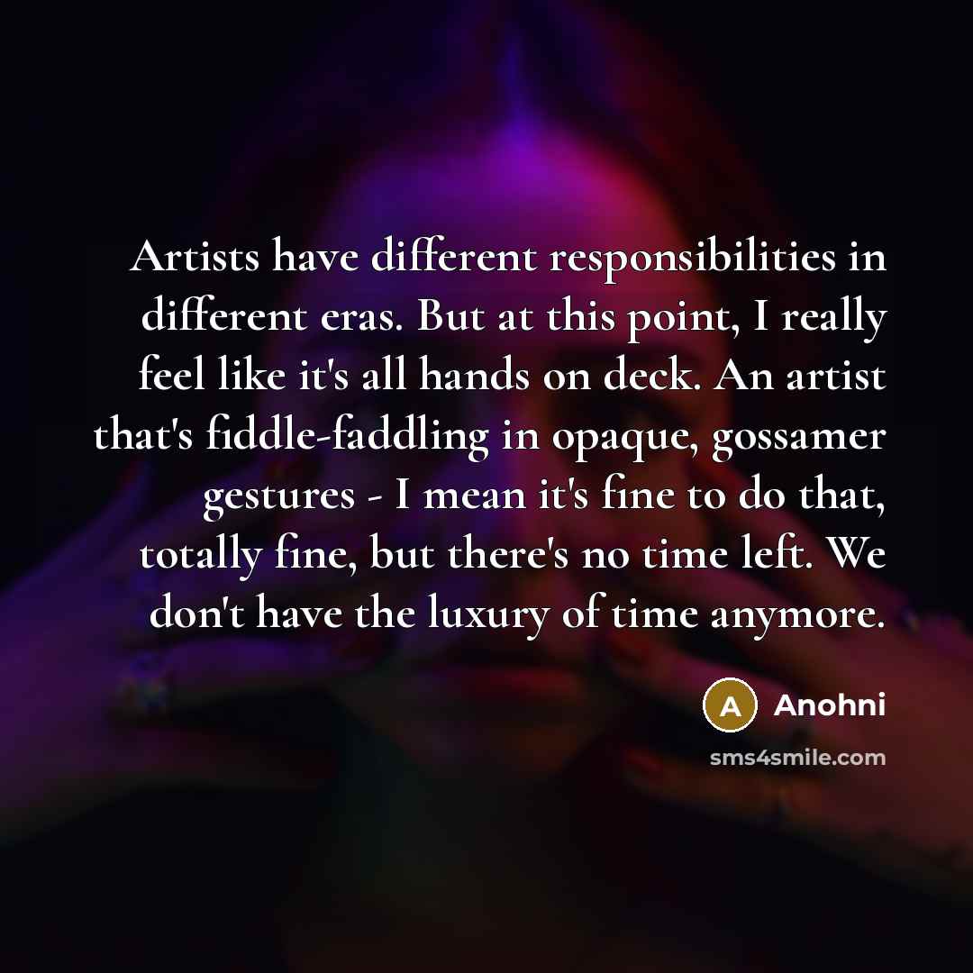 “Artists have different responsibilities in different eras. But at this point, I really feel like it's all hands on deck. An artist that's fiddle-faddling in opaque, gossamer gestures - I mean it's fine to do that, totally fine, but there's no time left. We don't have the luxury of time anymore.” quote by Anohni