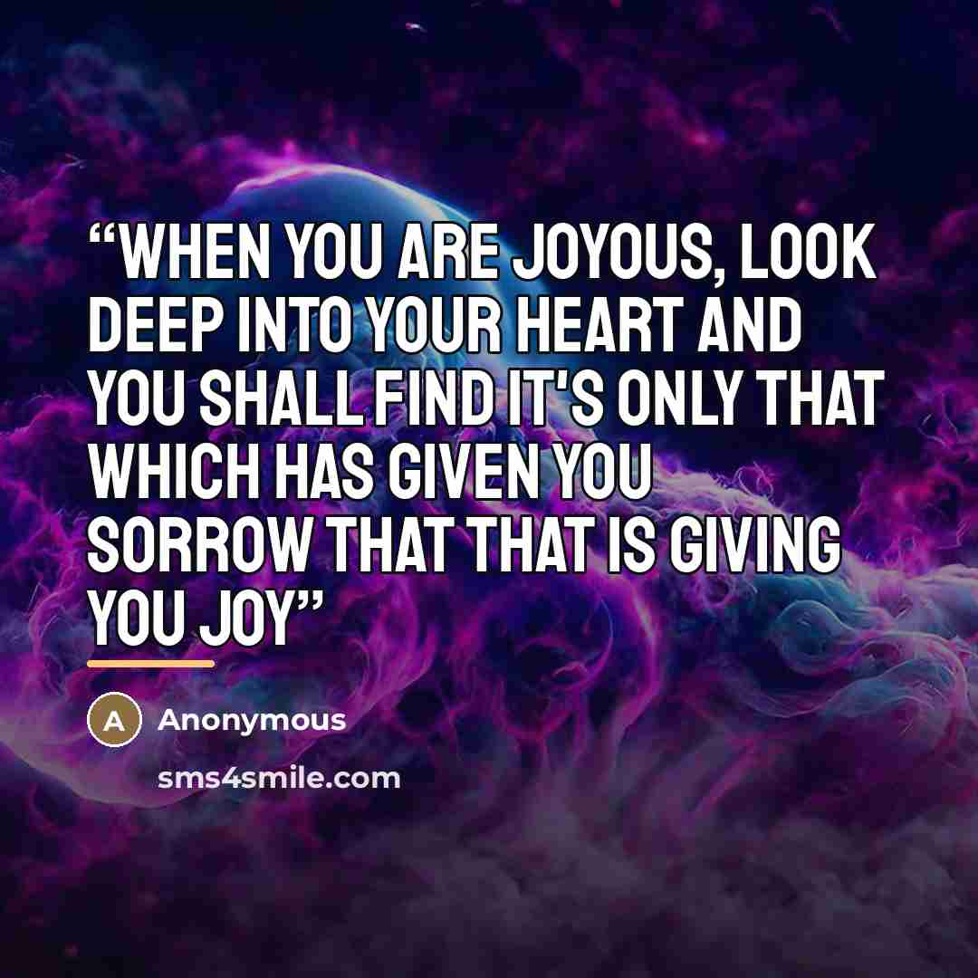 “when you are joyous, look deep into your heart and you shall find it's only that which has given you sorrow that that is giving you joy” quote by Anonymous