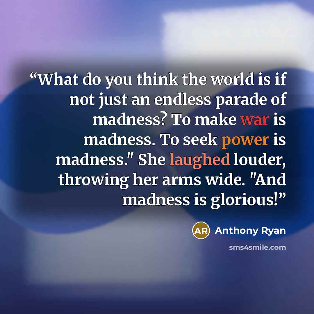 “What do you think the world is if not just an endless parade of madness? To make war is madness. To seek power is madness." She laughed louder, throwing her arms wide. "And madness is glorious!” quote by Anthony Ryan