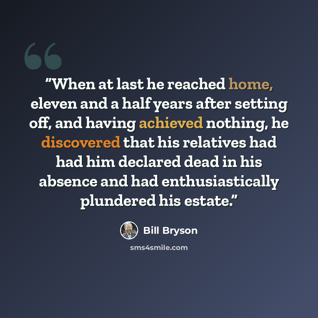 “When at last he reached home, eleven and a half years after setting off, and having achieved nothing, he discovered that his relatives had had him declared dead in his absence and had enthusiastically plundered his estate.” quote by Bill Bryson
