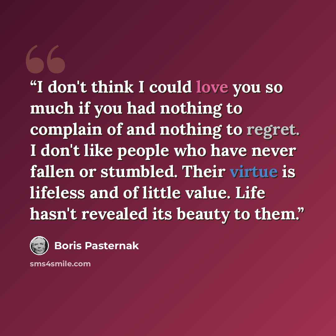 “I don't think I could love you so much if you had nothing to complain of and nothing to regret. I don't like people who have never fallen or stumbled. Their virtue is lifeless and of little value. Life hasn't revealed its beauty to them.” quote by Boris Pasternak