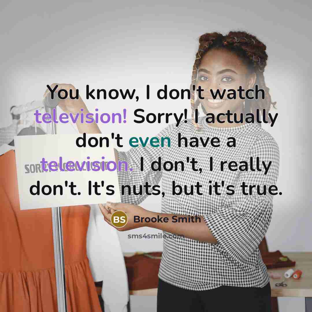 “You know, I don't watch television! Sorry! I actually don't even have a television. I don't, I really don't. It's nuts, but it's true.” quote by Brooke Smith