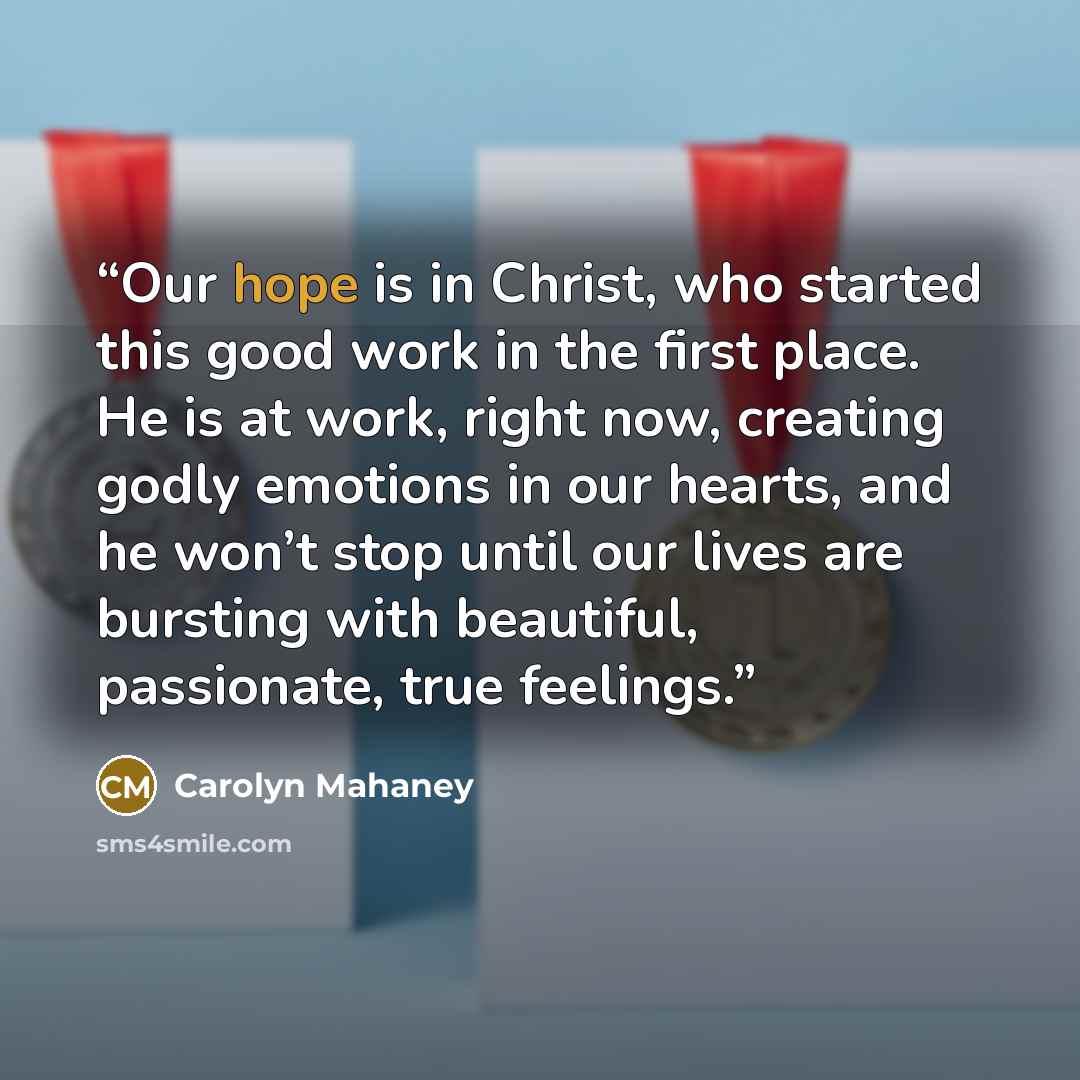 “Our hope is in Christ, who started this good work in the first place. He is at work, right now, creating godly emotions in our hearts, and he won’t stop until our lives are bursting with beautiful, passionate, true feelings.” quote by Carolyn Mahaney