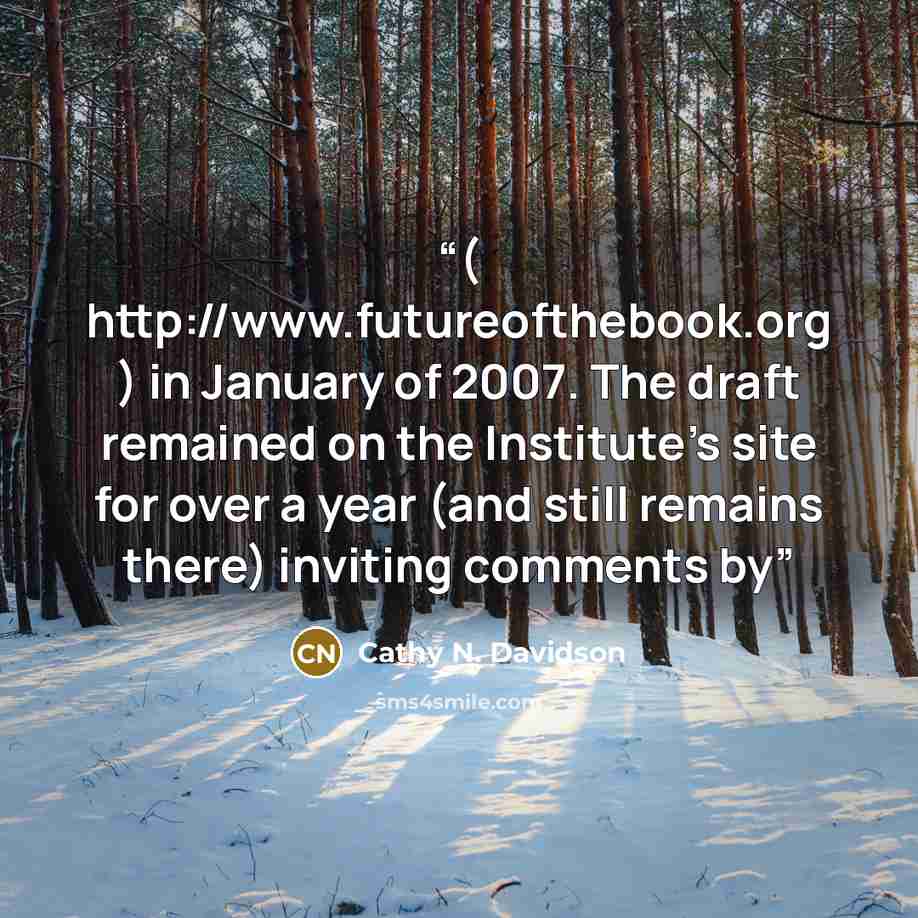 “( http://www.futureofthebook.org ) in January of 2007. The draft remained on the Institute's site for over a year (and still remains there) inviting comments by” quote by Cathy N. Davidson