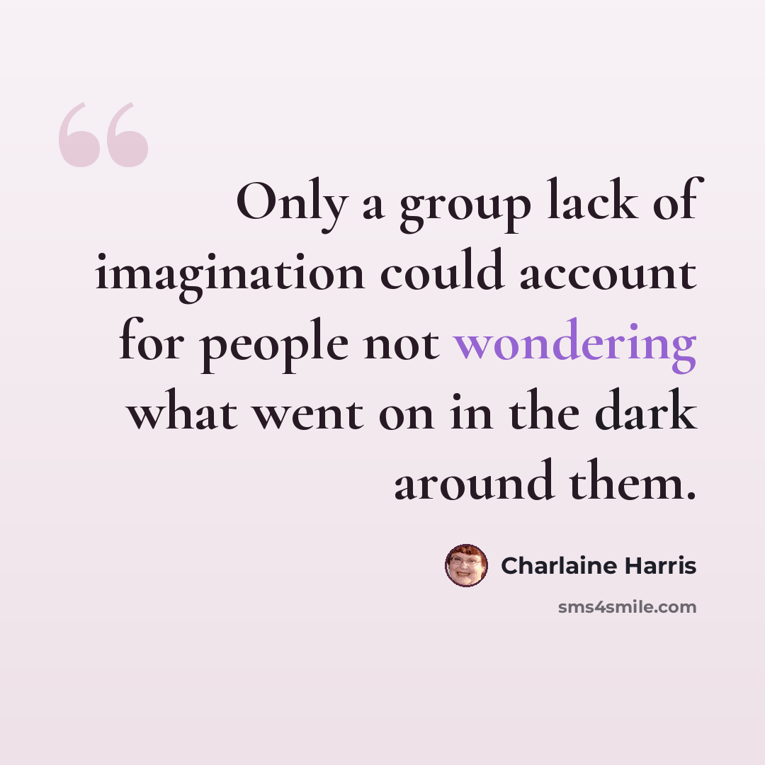 “Only a group lack of imagination could account for people not wondering what went on in the dark around them.” quote by Charlaine Harris