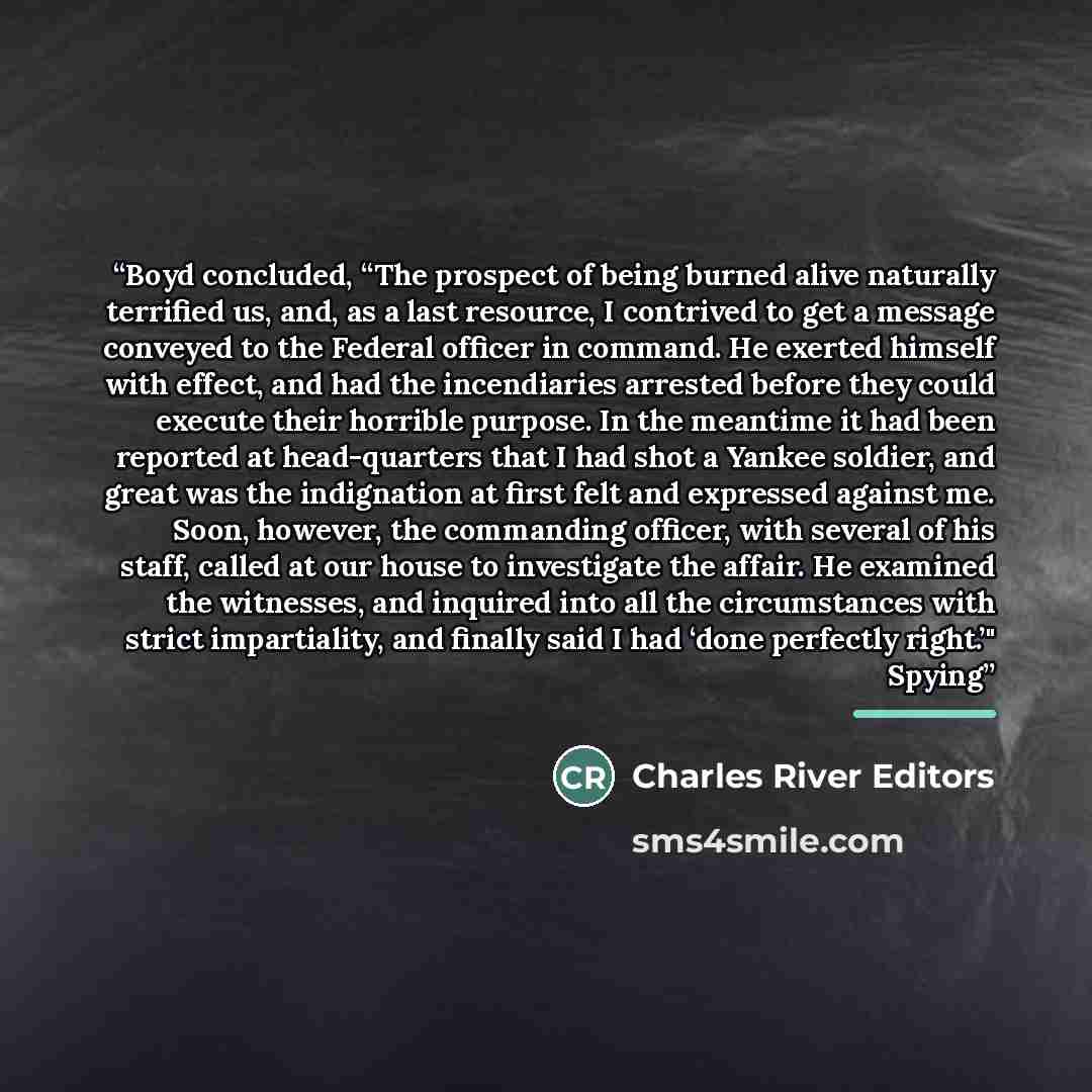 “Boyd concluded, “The prospect of being burned alive naturally terrified us, and, as a last resource, I contrived to get a message conveyed to the Federal officer in command. He exerted himself with effect, and had the incendiaries arrested before they could execute their horrible purpose. In the…” quote by Charles River Editors