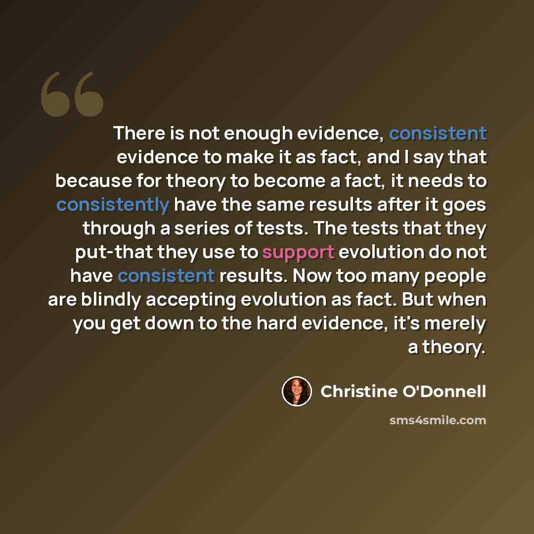 “There is not enough evidence, consistent evidence to make it as fact, and I say that because for theory to become a fact, it needs to consistently have the same results after it goes through a series of tests. The tests that they put-that they use to support evolution do not have consistent…” quote by Christine O'Donnell