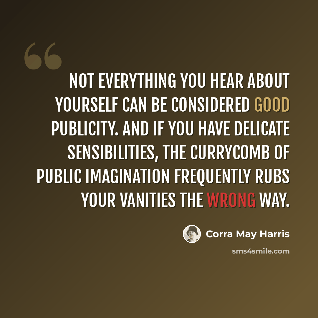 “Not everything you hear about yourself can be considered good publicity. And if you have delicate sensibilities, the currycomb of public imagination frequently rubs your vanities the wrong way.” quote by Corra May Harris