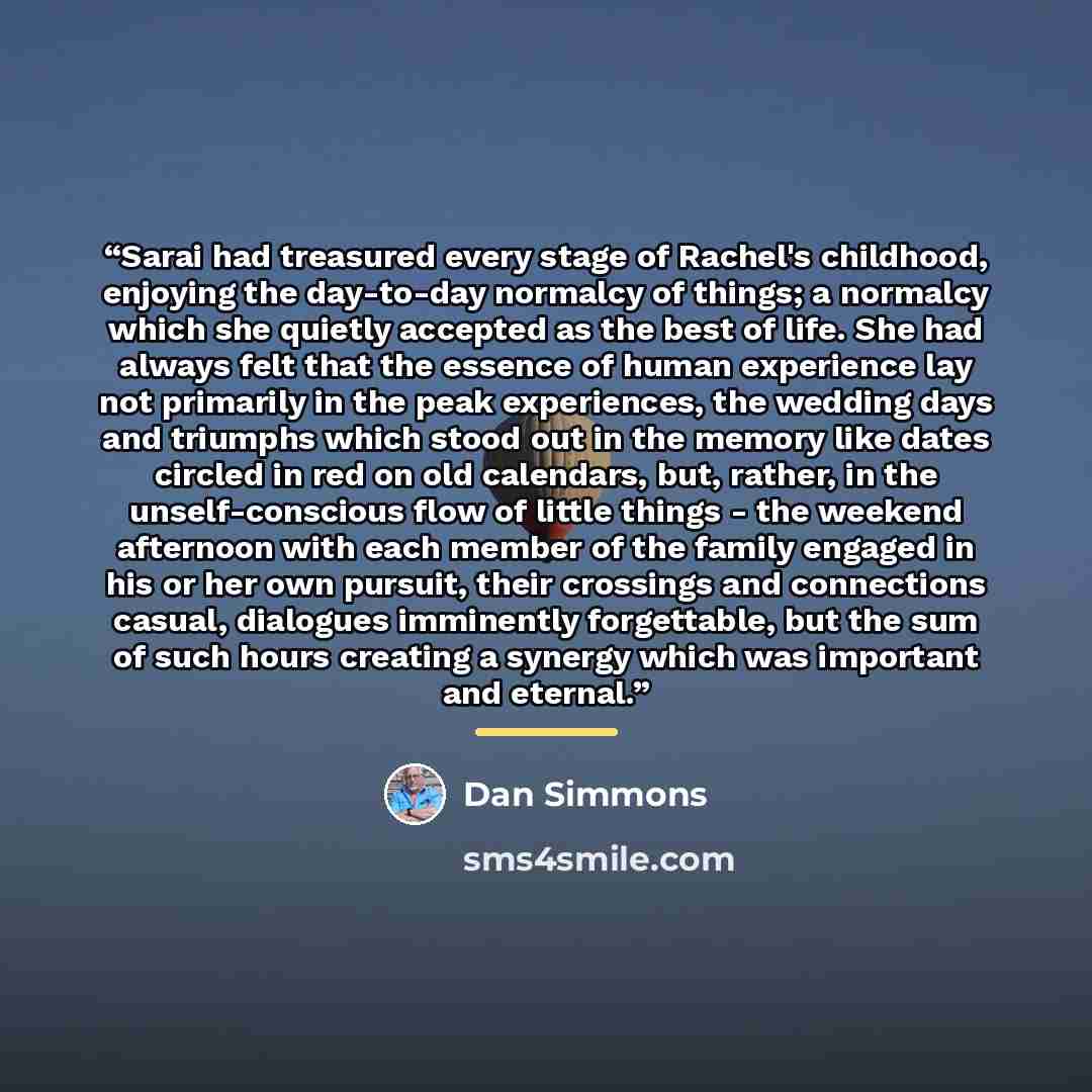 “Sarai had treasured every stage of Rachel's childhood, enjoying the day-to-day normalcy of things; a normalcy which she quietly accepted as the best of life. She had always felt that the essence of human experience lay not primarily in the peak experiences, the wedding days and triumphs which…” quote by Dan Simmons