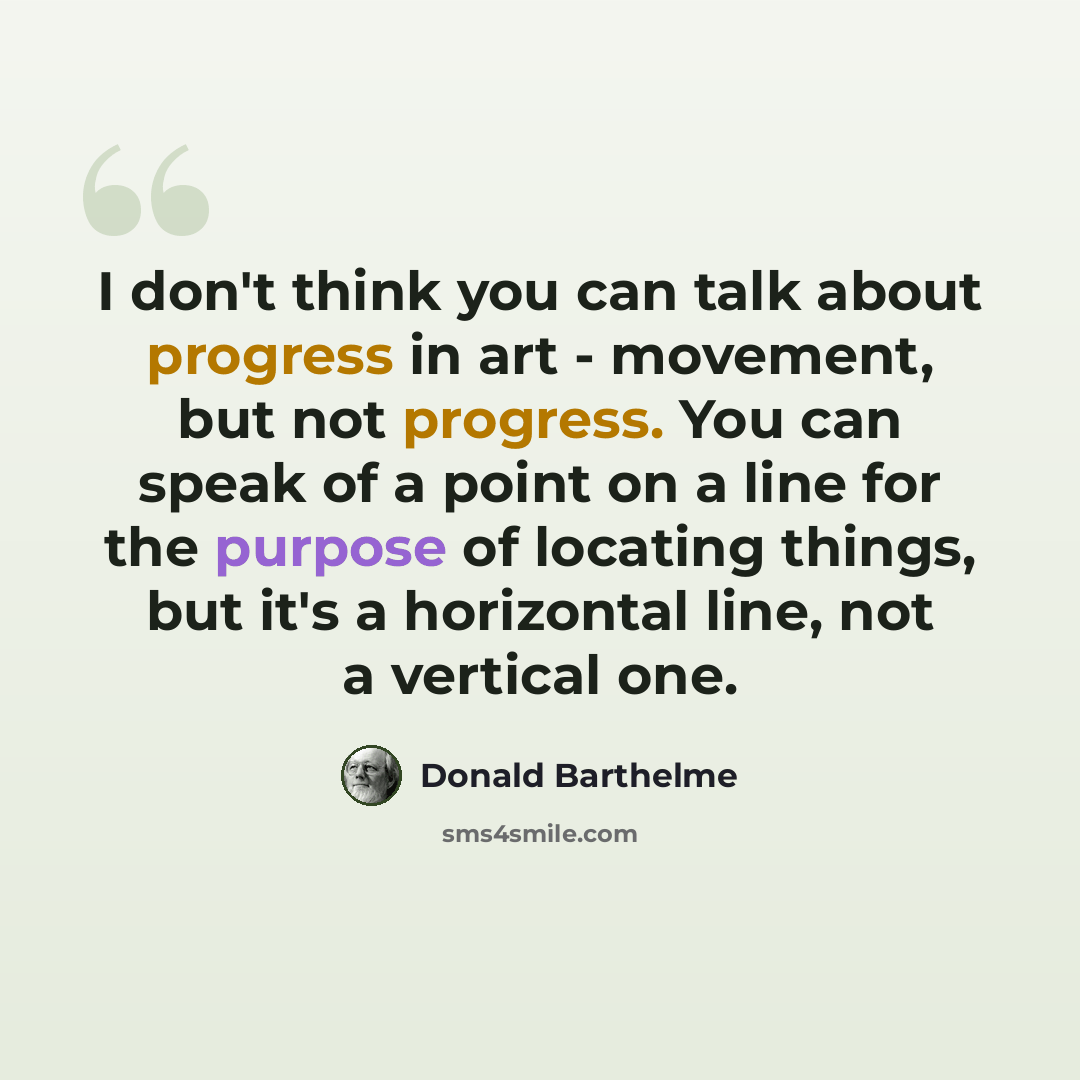“I don't think you can talk about progress in art - movement, but not progress. You can speak of a point on a line for the purpose of locating things, but it's a horizontal line, not a vertical one.” quote by Donald Barthelme