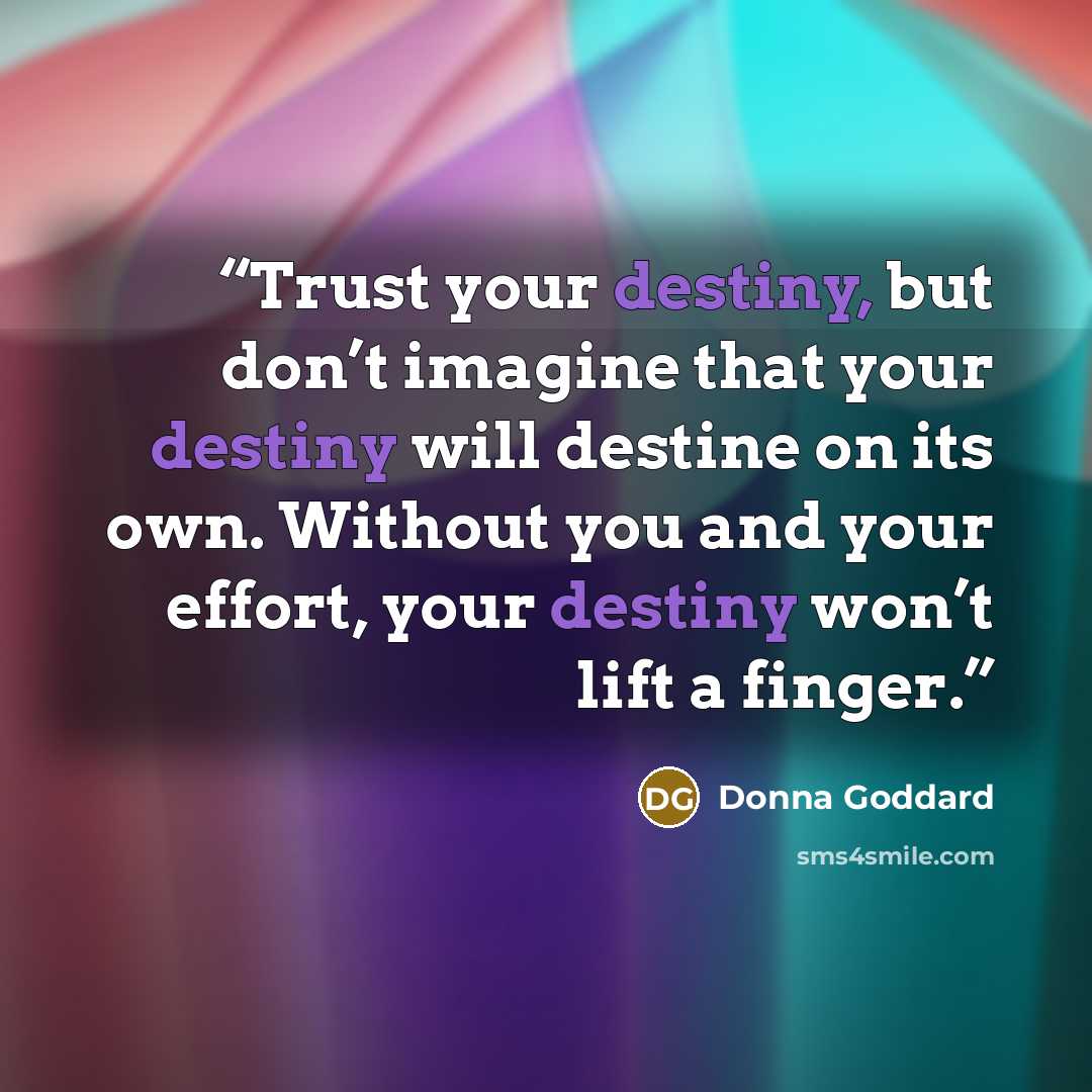 “Trust your destiny, but don’t imagine that your destiny will destine on its own. Without you and your effort, your destiny won’t lift a finger.” quote by Donna Goddard