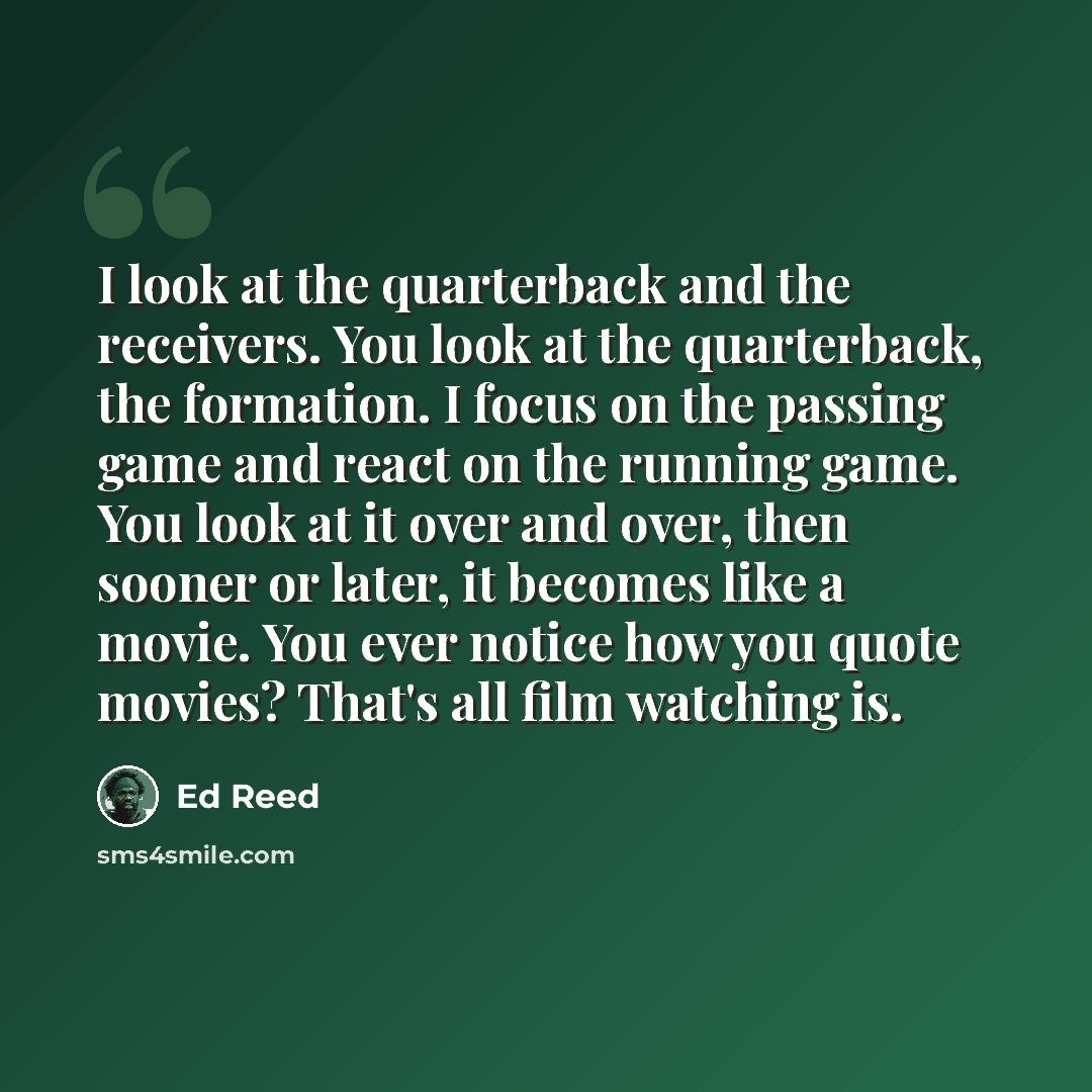 “I look at the quarterback and the receivers. You look at the quarterback, the formation. I focus on the passing game and react on the running game. You look at it over and over, then sooner or later, it becomes like a movie. You ever notice how you quote movies? That's all film watching is.” quote by Ed Reed