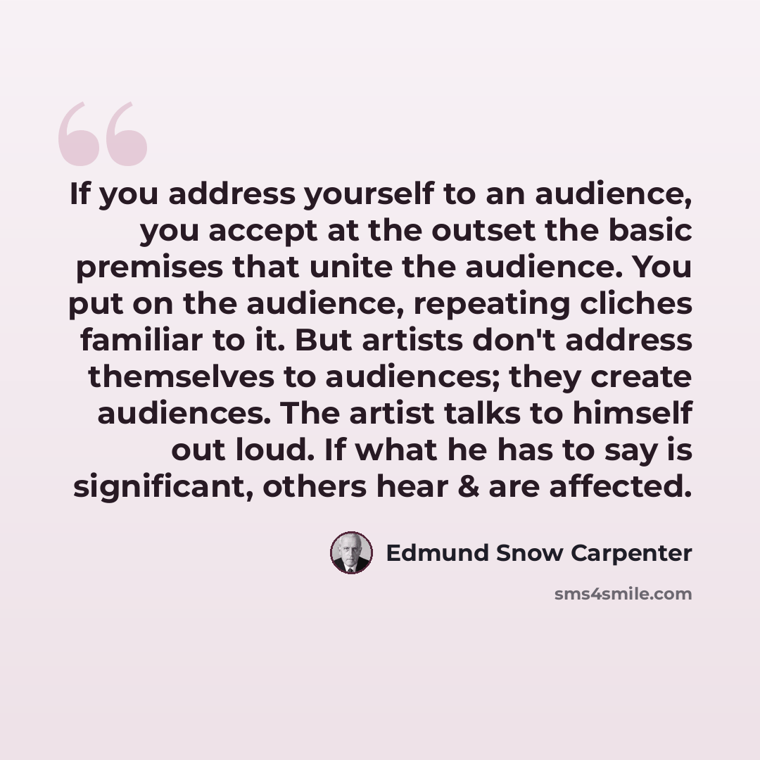 “If you address yourself to an audience, you accept at the outset the basic premises that unite the audience. You put on the audience, repeating cliches familiar to it. But artists don't address themselves to audiences; they create audiences. The artist talks to himself out loud. If what he has to…” quote by Edmund Snow Carpenter