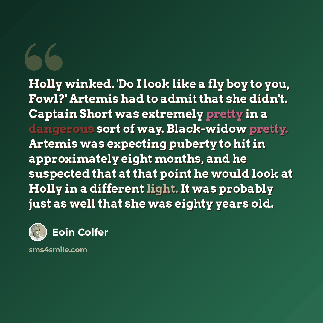 “Holly winked. 'Do I look like a fly boy to you, Fowl?' Artemis had to admit that she didn't. Captain Short was extremely pretty in a dangerous sort of way. Black-widow pretty. Artemis was expecting puberty to hit in approximately eight months, and he suspected that at that point he would look at…” quote by Eoin Colfer