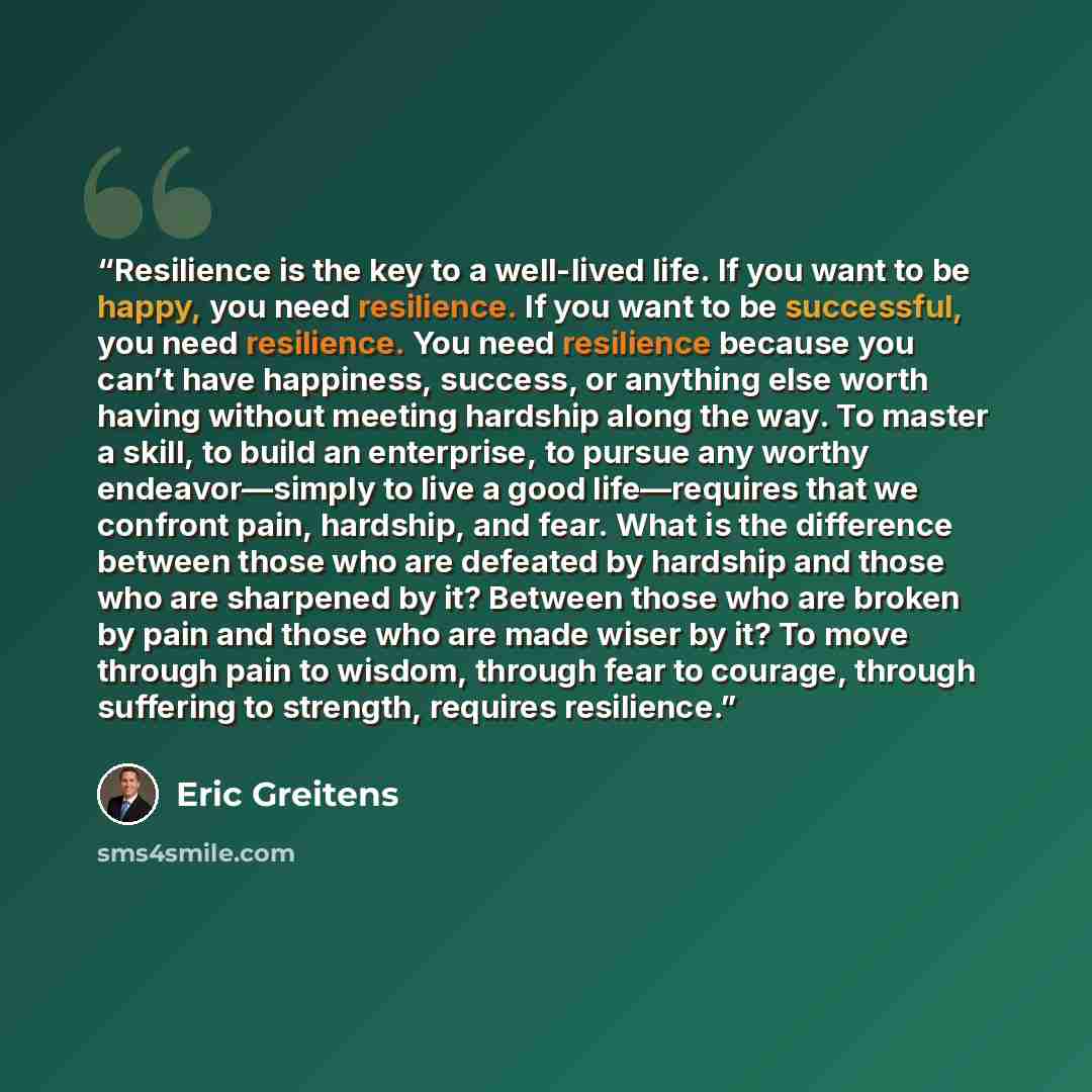 “Resilience is the key to a well-lived life. If you want to be happy, you need resilience. If you want to be successful, you need resilience. You need resilience because you can’t have happiness, success, or anything else worth having without meeting hardship along the way. To master a skill, to…” quote by Eric Greitens
