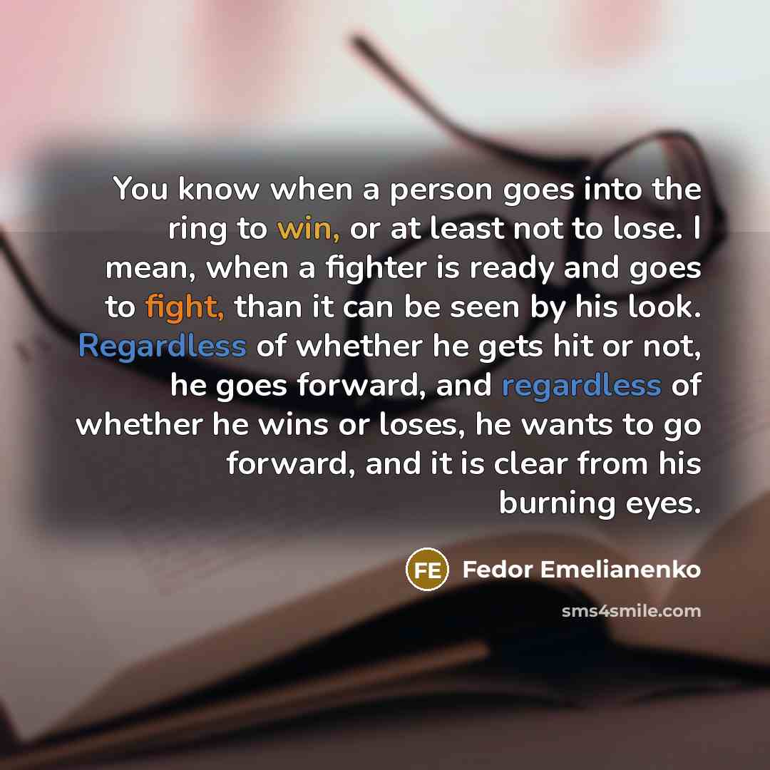 “You know when a person goes into the ring to win, or at least not to lose. I mean, when a fighter is ready and goes to fight, than it can be seen by his look. Regardless of whether he gets hit or not, he goes forward, and regardless of whether he wins or loses, he wants to go forward, and it is…” quote by Fedor Emelianenko