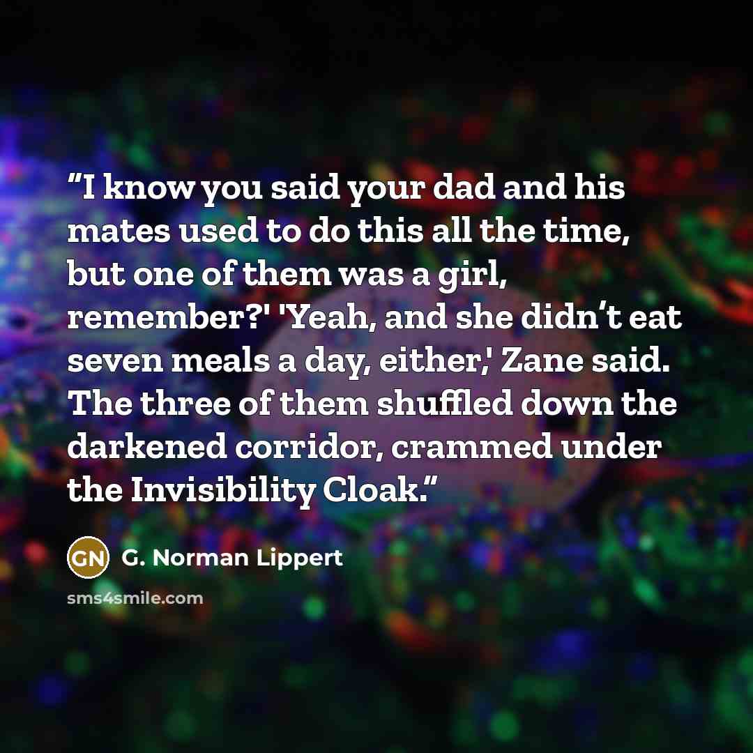 “I know you said your dad and his mates used to do this all the time, but one of them was a girl, remember?' 'Yeah, and she didn’t eat seven meals a day, either,' Zane said. The three of them shuffled down the darkened corridor, crammed under the Invisibility Cloak.” quote by G. Norman Lippert