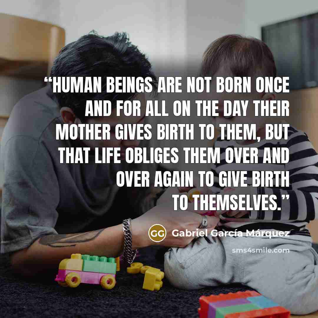 “Human beings are not born once and for all on the day their mother gives birth to them, but that life obliges them over and over again to give birth to themselves.” quote by Gabriel García Márquez