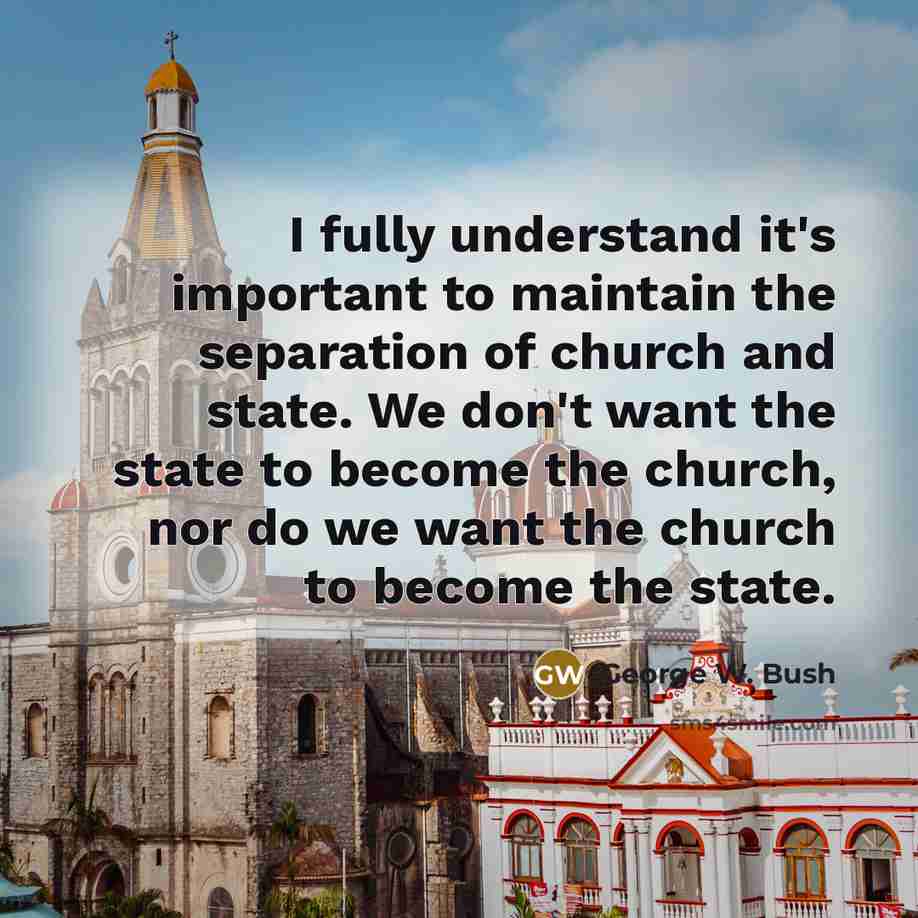 “I fully understand it's important to maintain the separation of church and state. We don't want the state to become the church, nor do we want the church to become the state.” quote by George W. Bush