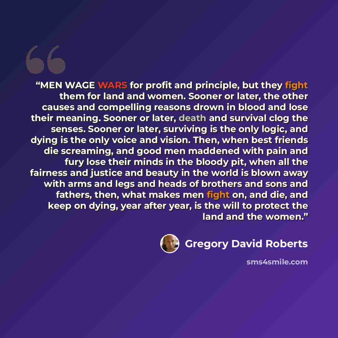 “MEN WAGE WARS for profit and principle, but they fight them for land and women. Sooner or later, the other causes and compelling reasons drown in blood and lose their meaning. Sooner or later, death and survival clog the senses. Sooner or later, surviving is the only logic, and dying is the only…” quote by Gregory David Roberts