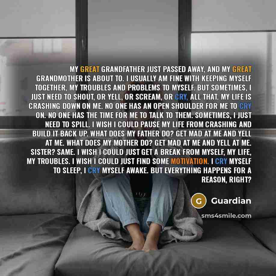“My great grandfather just passed away, and my great grandmother is about to. I usually am fine with keeping myself together, my troubles and problems to myself. But sometimes, I just need to shout, or yell, or scream, or cry, all that. My life is crashing down on me. No one has an open shoulder…” quote by Guardian