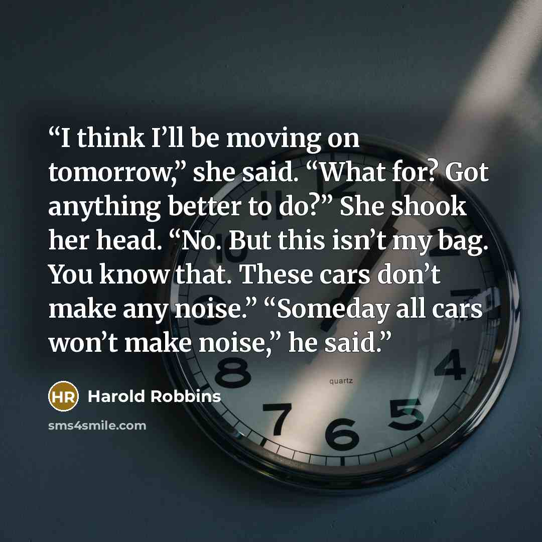 “I think I’ll be moving on tomorrow,” she said. “What for? Got anything better to do?” She shook her head. “No. But this isn’t my bag. You know that. These cars don’t make any noise.” “Someday all cars won’t make noise,” he said.” quote by Harold Robbins