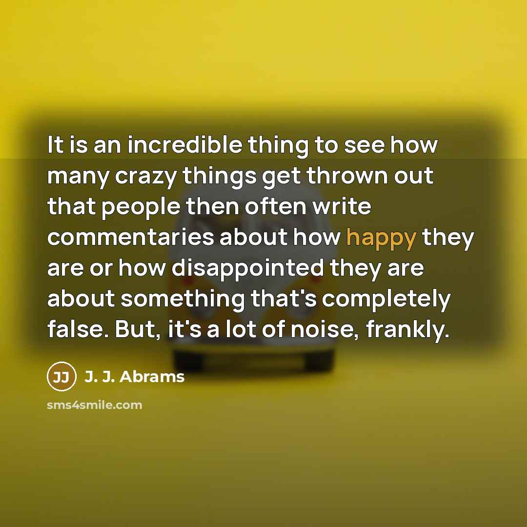 “It is an incredible thing to see how many crazy things get thrown out that people then often write commentaries about how happy they are or how disappointed they are about something that's completely false. But, it's a lot of noise, frankly.” quote by J. J. Abrams