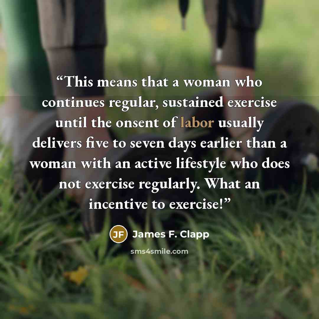 “This means that a woman who continues regular, sustained exercise until the onsent of labor usually delivers five to seven days earlier than a woman with an active lifestyle who does not exercise regularly. What an incentive to exercise!” quote by James F. Clapp