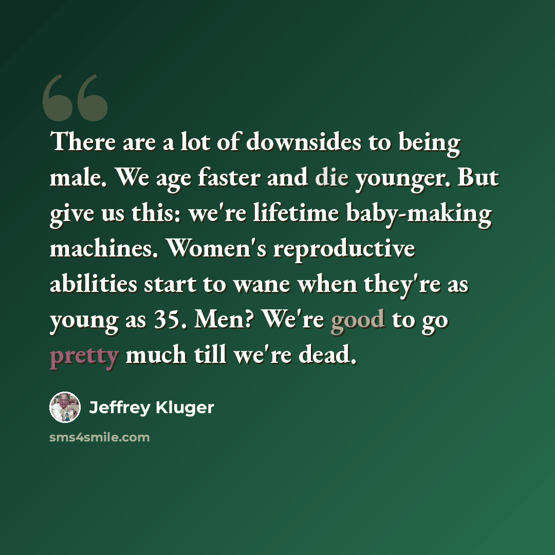 “There are a lot of downsides to being male. We age faster and die younger. But give us this: we're lifetime baby-making machines. Women's reproductive abilities start to wane when they're as young as 35. Men? We're good to go pretty much till we're dead.” quote by Jeffrey Kluger