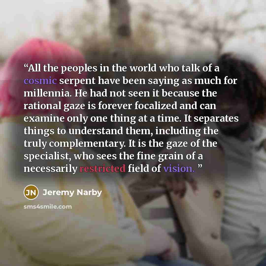 “All the peoples in the world who talk of a cosmic serpent have been saying as much for millennia. He had not seen it because the rational gaze is forever focalized and can examine only one thing at a time. It separates things to understand them, including the truly complementary. It is the gaze of…” quote by Jeremy Narby
