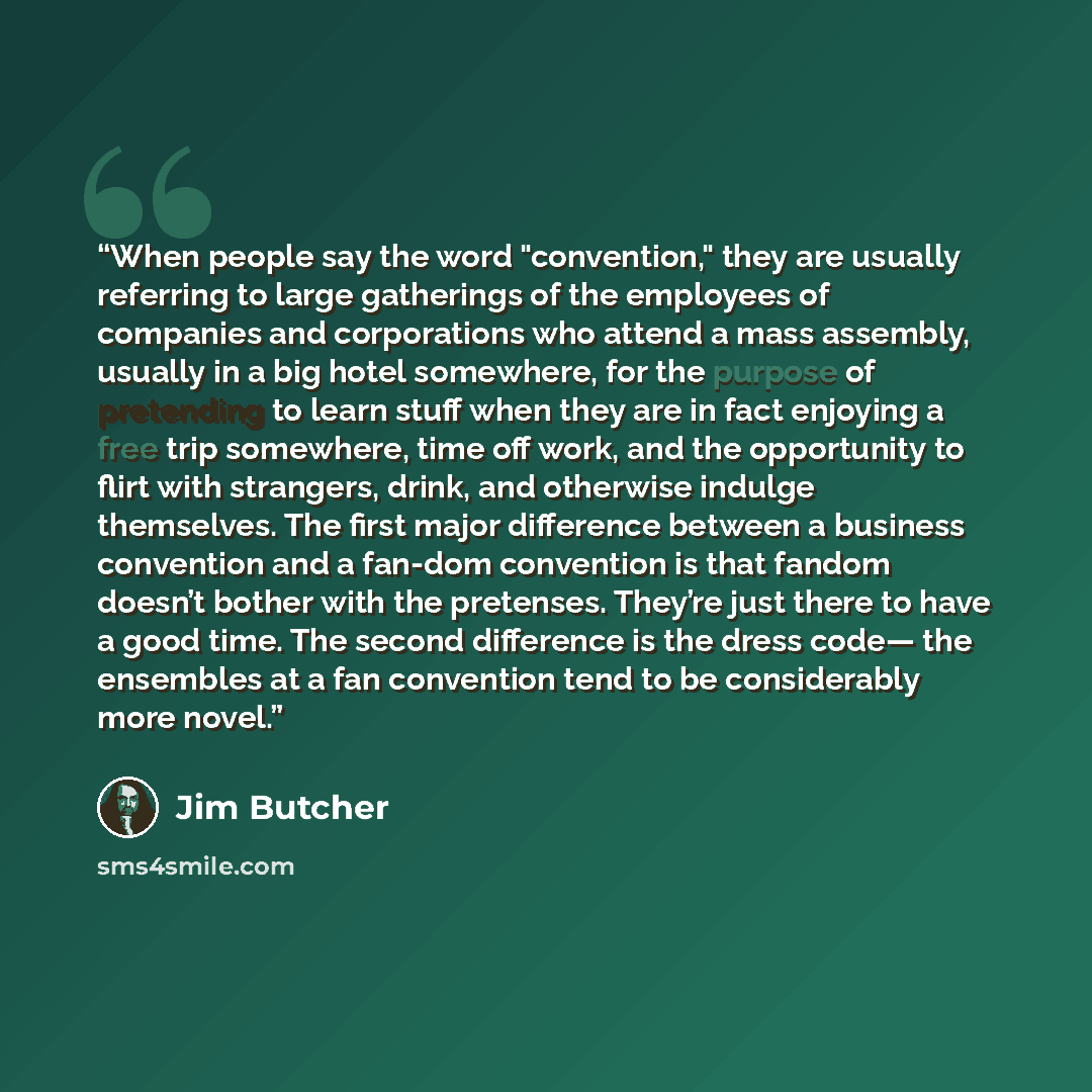 “When people say the word "convention," they are usually referring to large gatherings of the employees of companies and corporations who attend a mass assembly, usually in a big hotel somewhere, for the purpose of pretending to learn stuff when they are in fact enjoying a free trip somewhere, time…” quote by Jim Butcher