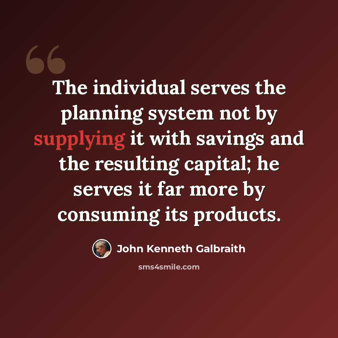 “The individual serves the planning system not by supplying it with savings and the resulting capital; he serves it far more by consuming its products.” quote by John Kenneth Galbraith