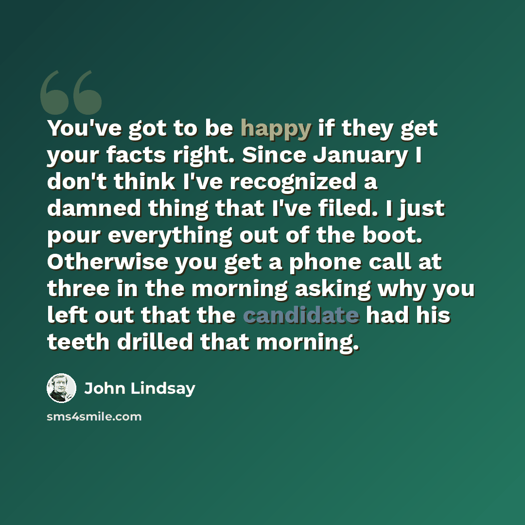 “You've got to be happy if they get your facts right. Since January I don't think I've recognized a damned thing that I've filed. I just pour everything out of the boot. Otherwise you get a phone call at three in the morning asking why you left out that the candidate had his teeth drilled that…” quote by John Lindsay