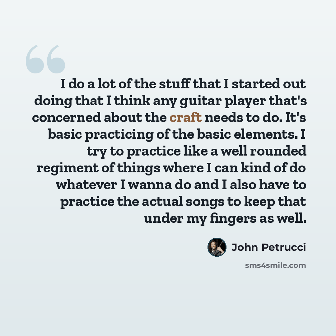 “I do a lot of the stuff that I started out doing that I think any guitar player that's concerned about the craft needs to do. It's basic practicing of the basic elements. I try to practice like a well rounded regiment of things where I can kind of do whatever I wanna do and I also have to practice…” quote by John Petrucci