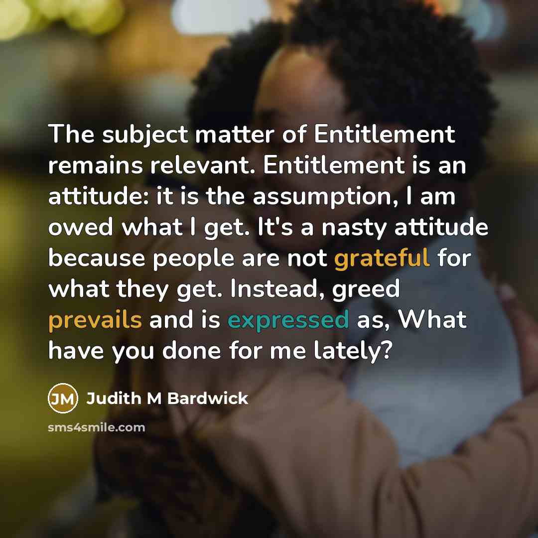 “The subject matter of Entitlement remains relevant. Entitlement is an attitude: it is the assumption, I am owed what I get. It's a nasty attitude because people are not grateful for what they get. Instead, greed prevails and is expressed as, What have you done for me lately?” quote by Judith M Bardwick