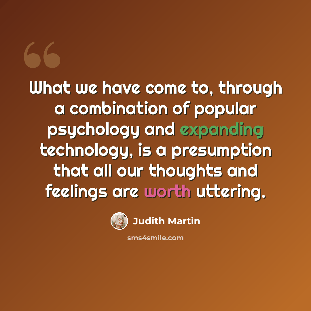 “What we have come to, through a combination of popular psychology and expanding technology, is a presumption that all our thoughts and feelings are worth uttering.” quote by Judith Martin