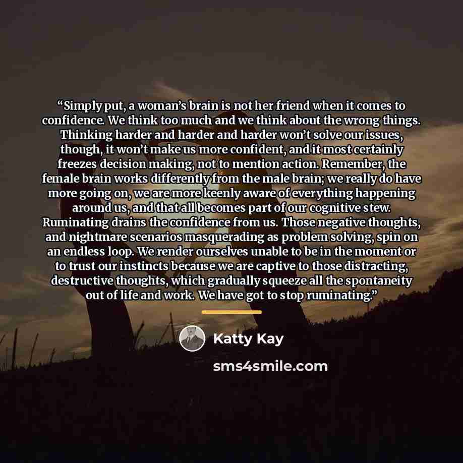 “Simply put, a woman’s brain is not her friend when it comes to confidence. We think too much and we think about the wrong things. Thinking harder and harder and harder won’t solve our issues, though, it won’t make us more confident, and it most certainly freezes decision making, not to mention…” quote by Katty Kay