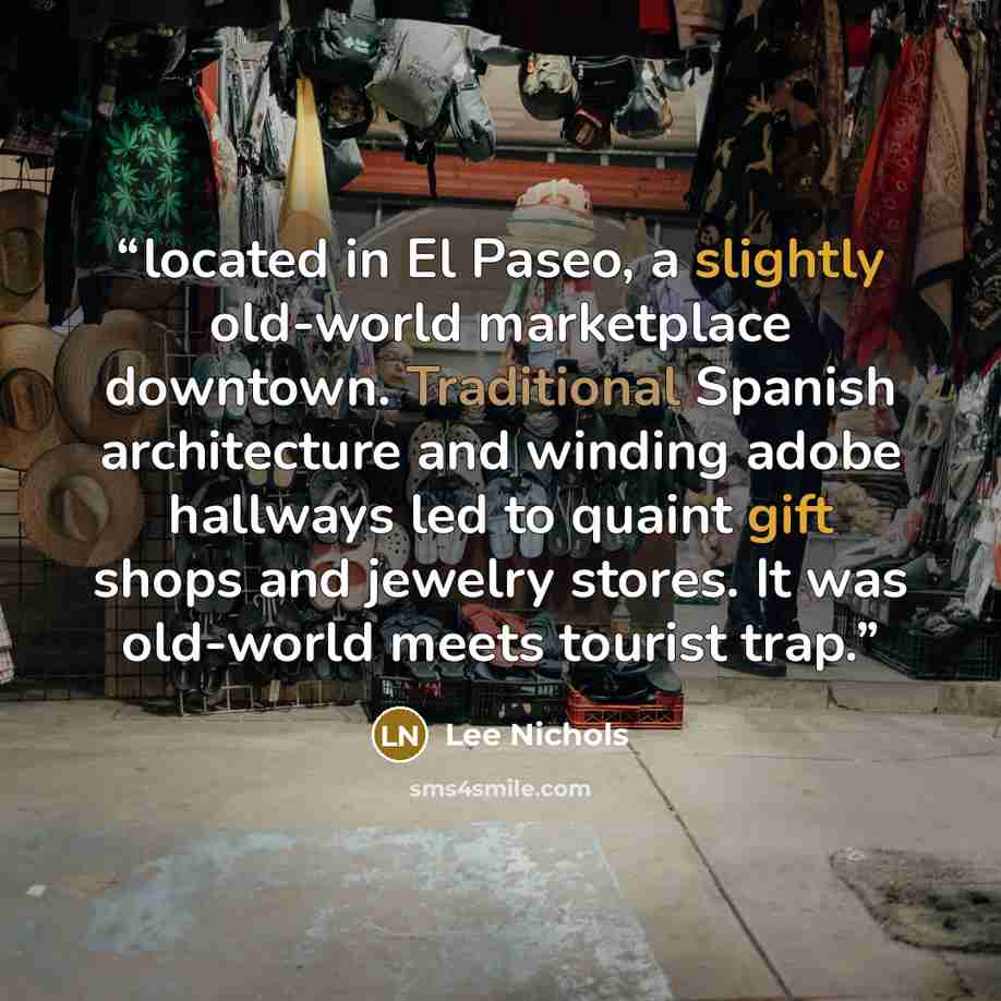 “located in El Paseo, a slightly old-world marketplace downtown. Traditional Spanish architecture and winding adobe hallways led to quaint gift shops and jewelry stores. It was old-world meets tourist trap.” quote by Lee Nichols