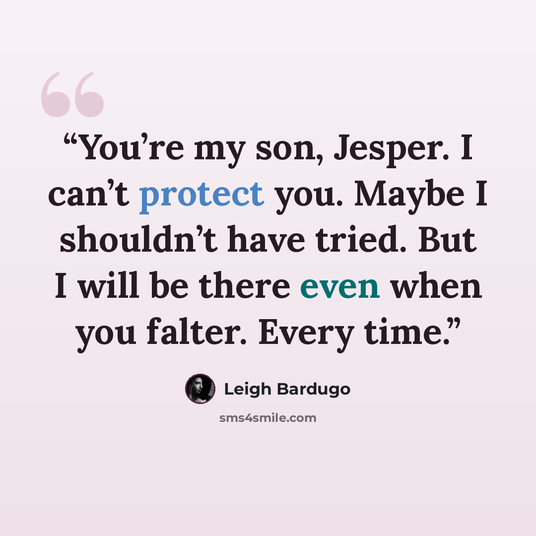 “You’re my son, Jesper. I can’t protect you. Maybe I shouldn’t have tried. But I will be there even when you falter. Every time.” quote by Leigh Bardugo