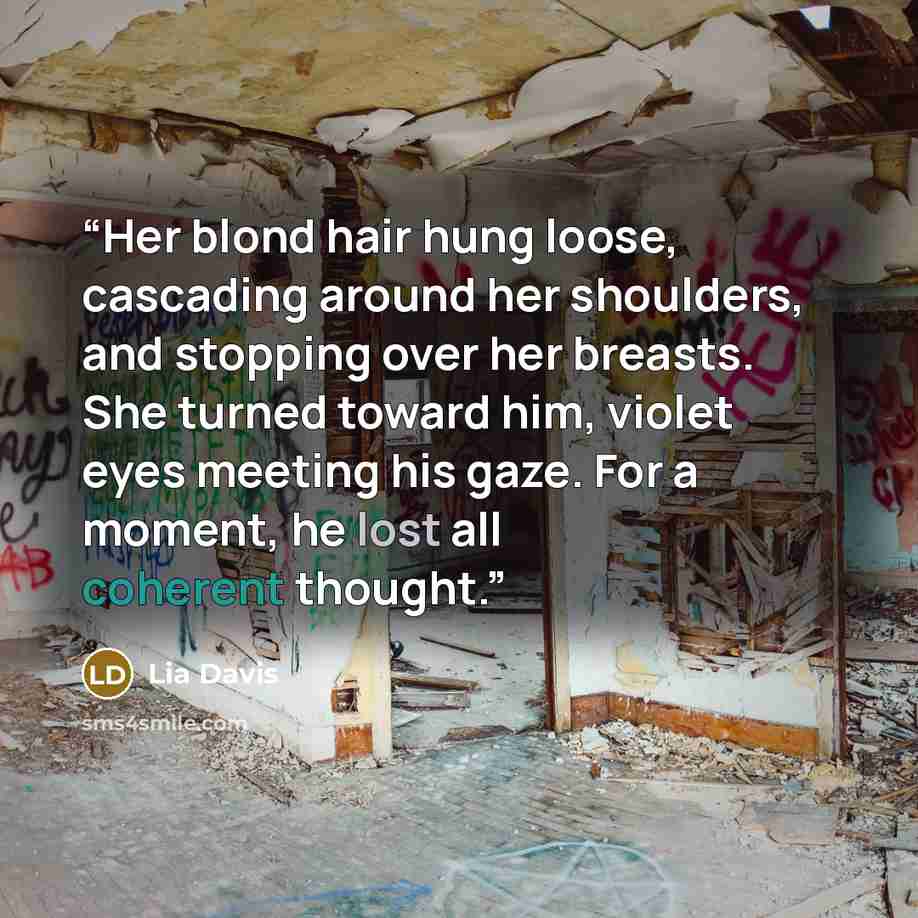 “Her blond hair hung loose, cascading around her shoulders, and stopping over her breasts. She turned toward him, violet eyes meeting his gaze. For a moment, he lost all coherent thought.” quote by Lia Davis
