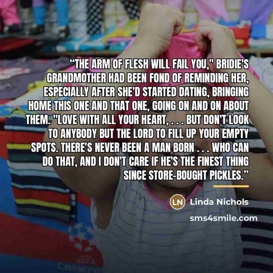 “The arm of flesh will fail you," Bridie's grandmother had been fond of reminding her, especially after she'd started dating, bringing home this one and that one, going on and on about them. "Love with all your heart, . . . but don't look to anybody but the Lord to fill up your empty spots. There's…” quote by Linda Nichols