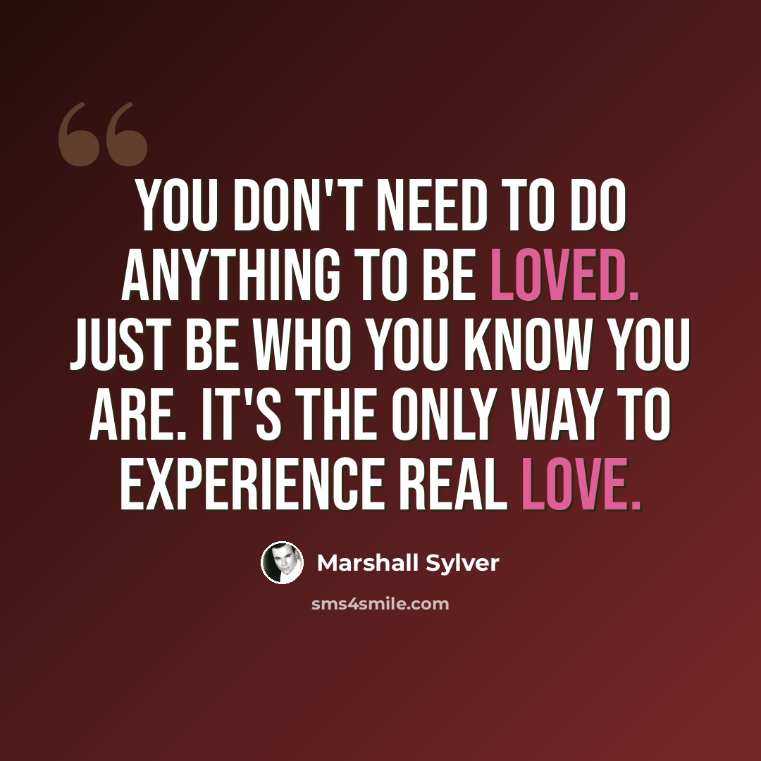 “You don't need to do anything to be loved. Just be who you know you are. It's the only way to experience real love.” quote by Marshall Sylver