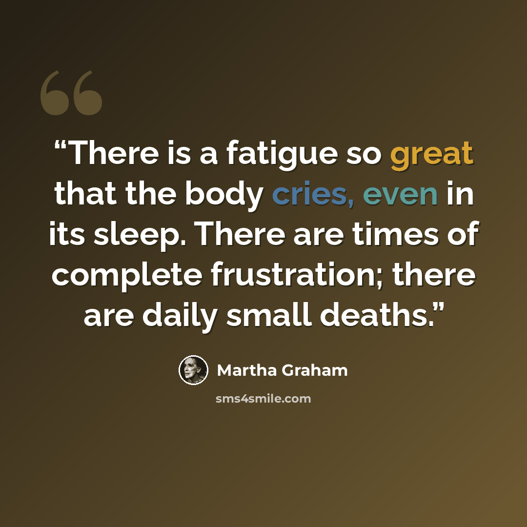 “There is a fatigue so great that the body cries, even in its sleep. There are times of complete frustration; there are daily small deaths.” quote by Martha Graham