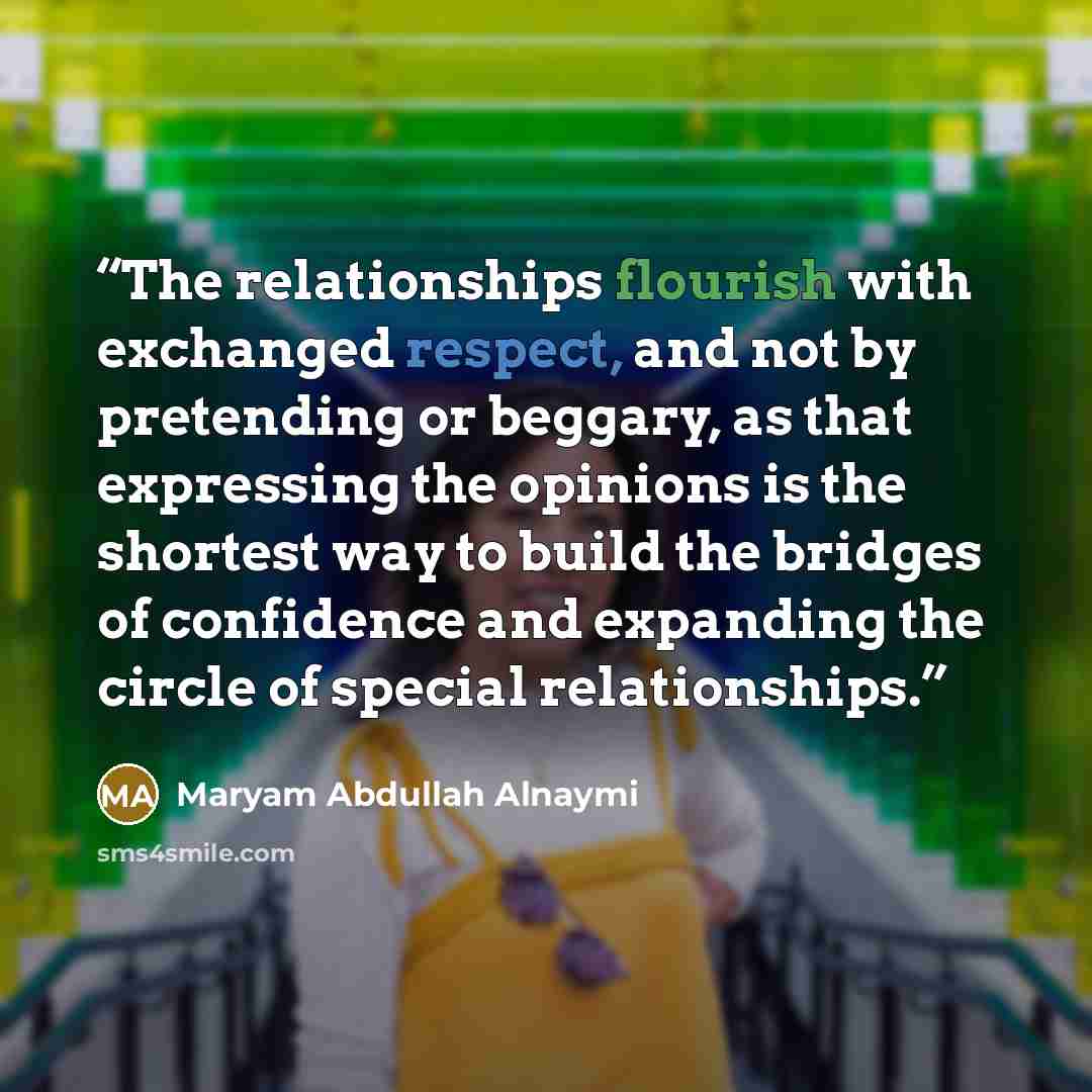 “The relationships flourish with exchanged respect, and not by pretending or beggary, as that expressing the opinions is the shortest way to build the bridges of confidence and expanding the circle of special relationships.” quote by Maryam Abdullah Alnaymi