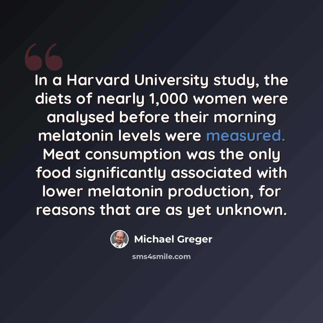 “In a Harvard University study, the diets of nearly 1,000 women were analysed before their morning melatonin levels were measured. Meat consumption was the only food significantly associated with lower melatonin production, for reasons that are as yet unknown.” quote by Michael Greger