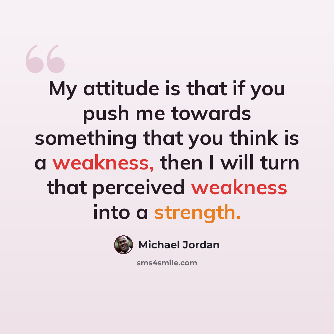 “My attitude is that if you push me towards something that you think is a weakness, then I will turn that perceived weakness into a strength.” quote by Michael Jordan