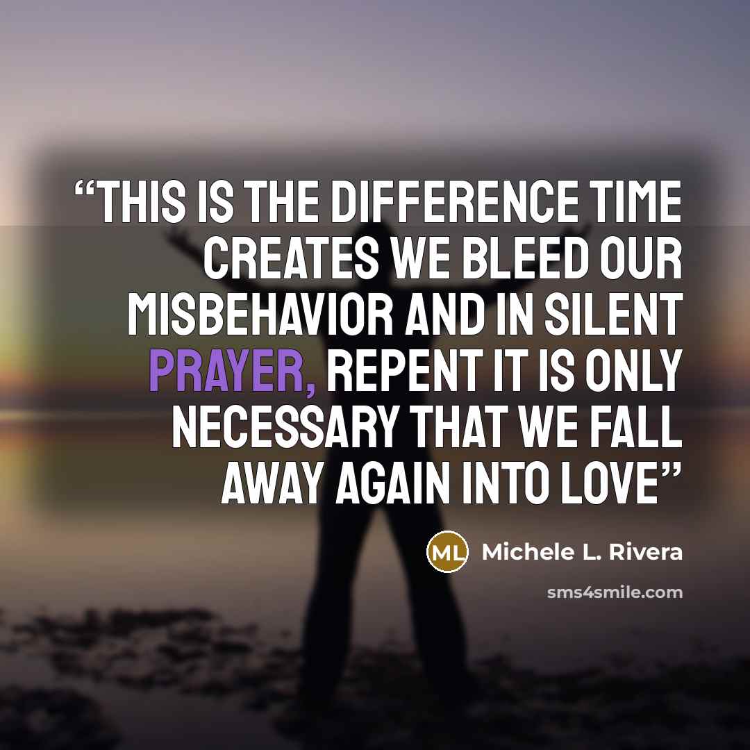 “This is the difference time creates We bleed our misbehavior And in silent prayer, repent It is only necessary that we fall away again Into love” quote by Michele L. Rivera