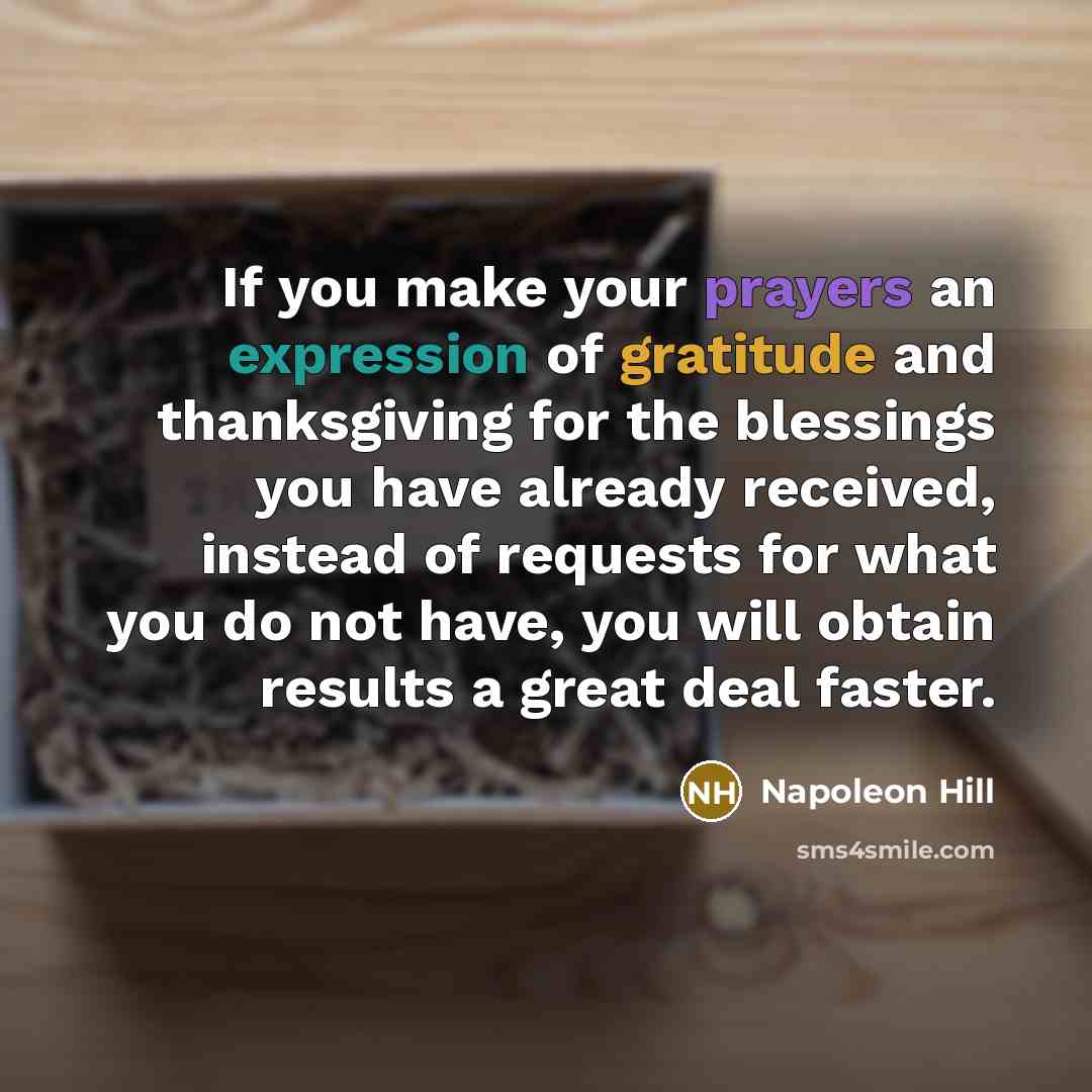 “If you make your prayers an expression of gratitude and thanksgiving for the blessings you have already received, instead of requests for what you do not have, you will obtain results a great deal faster.” quote by Napoleon Hill